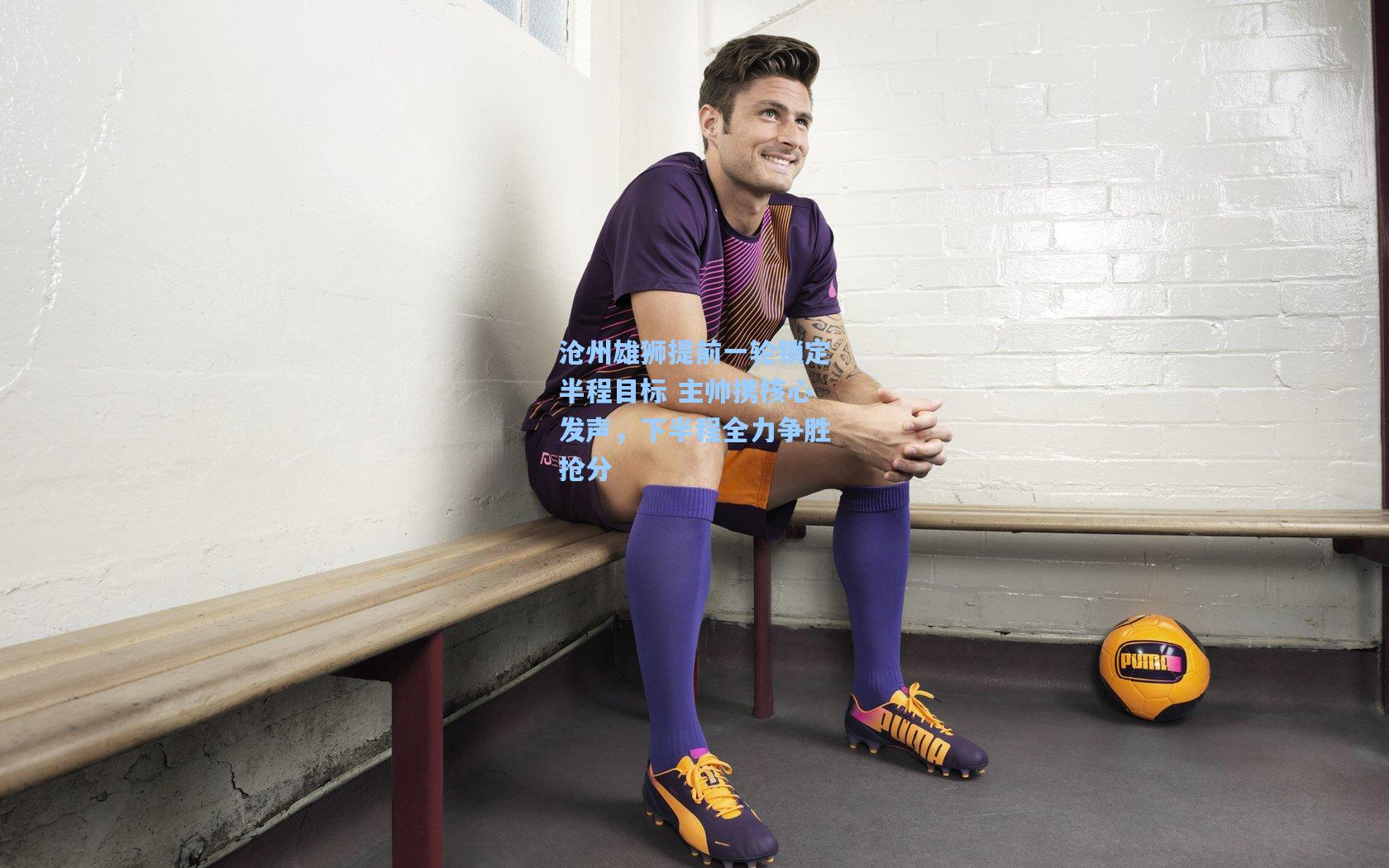 沧州雄狮提前一轮锁定半程目标 主帅携核心发声，下半程全力争胜抢分